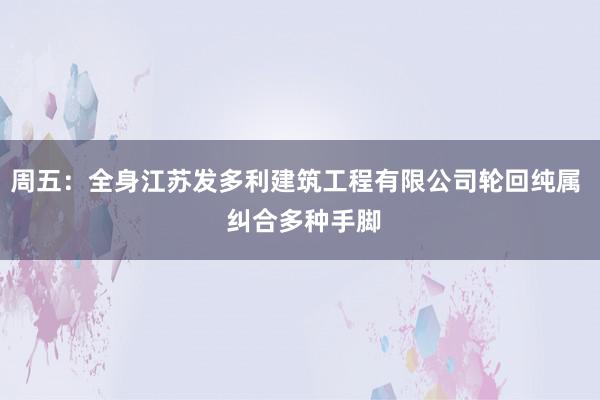 周五:全身江苏发多利建筑工程有限公司轮回纯属 纠合多种手脚